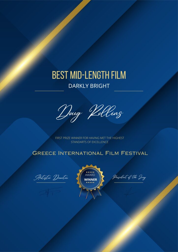 Best Mid-Length Film: Darkly Bright; Doug Rollins. First prize winner having met the highest standards of excellence; Greece International Film Festival award winner.